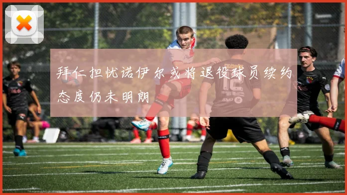 拜仁担忧诺伊尔或将退役球员续约态度仍未明朗