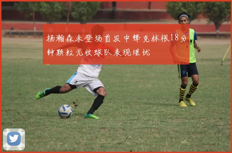 杨瀚森未登场首发中锋克林根18分钟颗粒无收球队表现堪忧