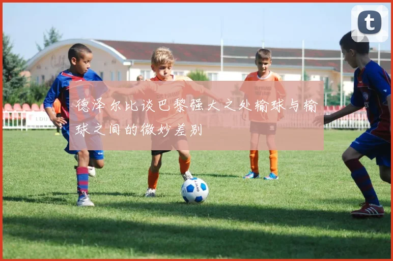 德泽尔比谈巴黎强大之处输球与输球之间的微妙差别
