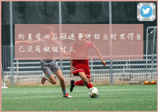 约基奇回应驱逐事件称当时觉得自己没有做错什么