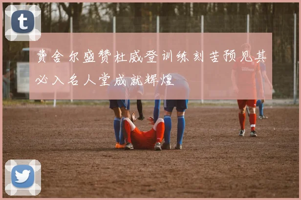费舍尔盛赞杜威登训练刻苦预见其必入名人堂成就辉煌