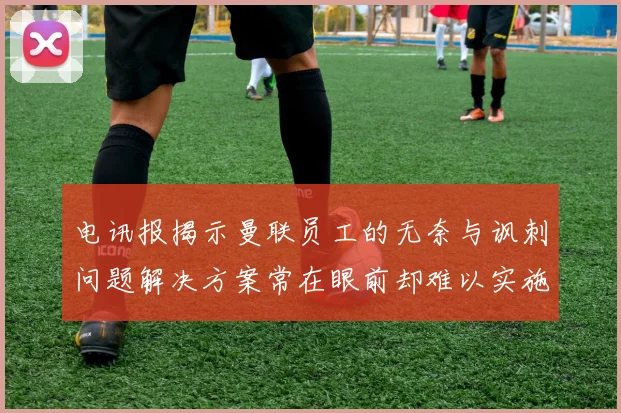 电讯报揭示曼联员工的无奈与讽刺问题解决方案常在眼前却难以实施