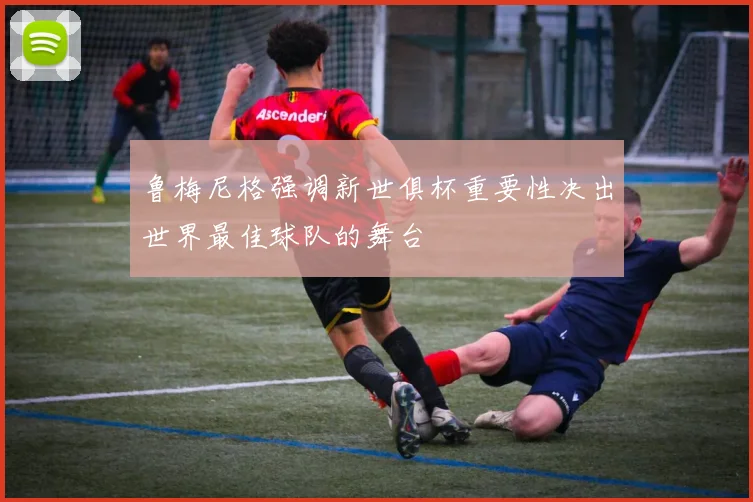 鲁梅尼格强调新世俱杯重要性决出世界最佳球队的舞台