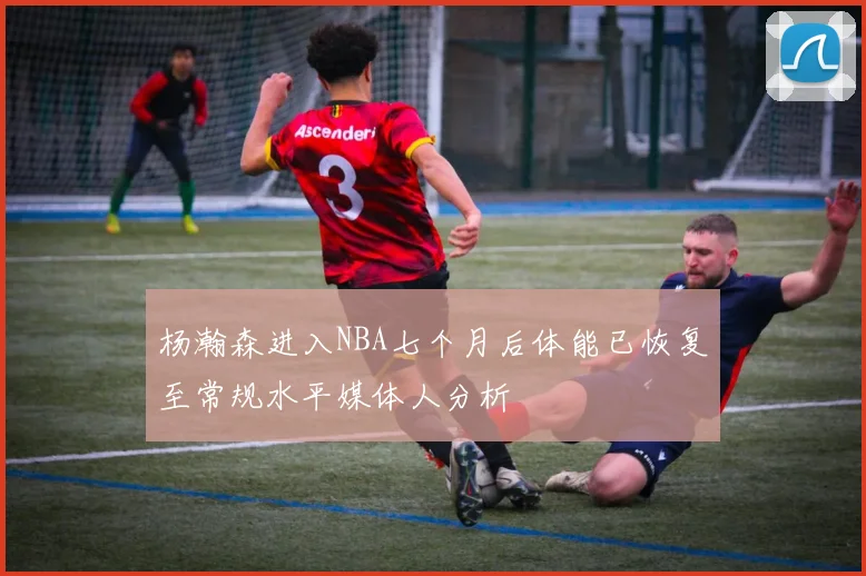 杨瀚森进入NBA七个月后体能已恢复至常规水平媒体人分析