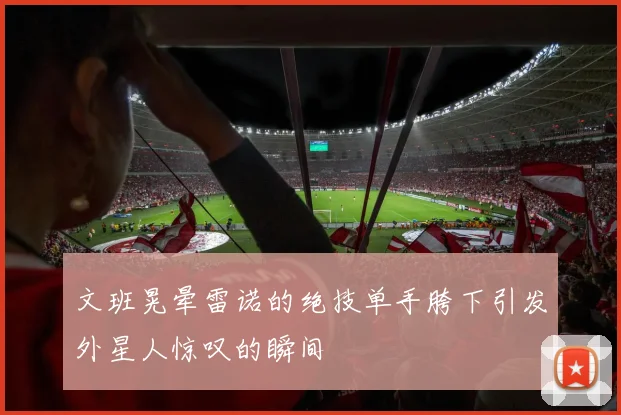 文班晃晕雷诺的绝技单手胯下引发外星人惊叹的瞬间