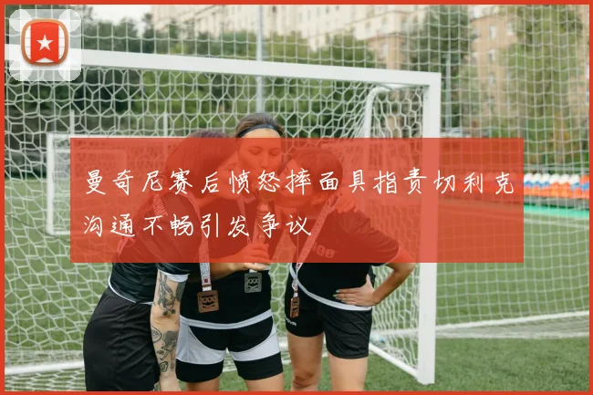 曼奇尼赛后愤怒摔面具指责切利克沟通不畅引发争议