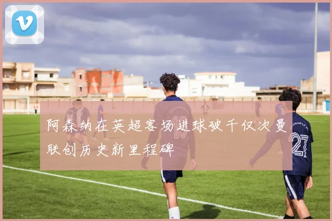 阿森纳在英超客场进球破千仅次曼联创历史新里程碑