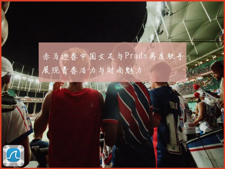 赤马迎春中国女足与Prada再度联手展现青春活力与时尚魅力