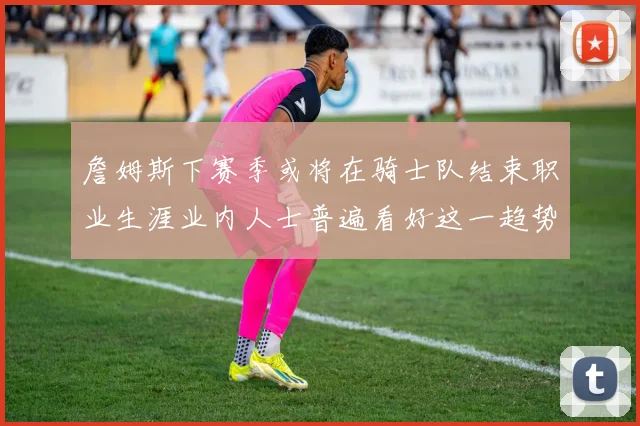 詹姆斯下赛季或将在骑士队结束职业生涯业内人士普遍看好这一趋势